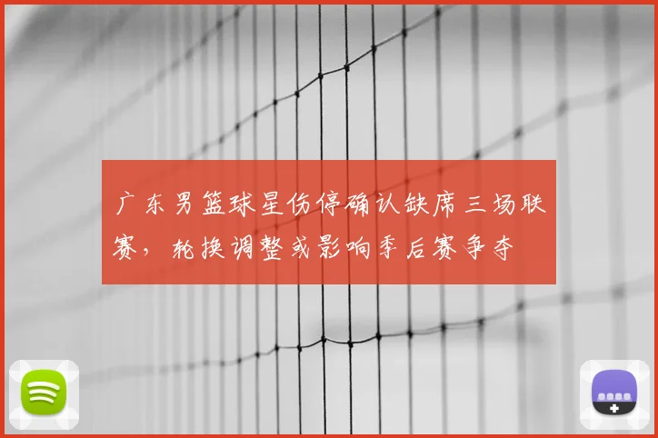 广东男篮球星伤停确认缺席三场联赛，轮换调整或影响季后赛争夺