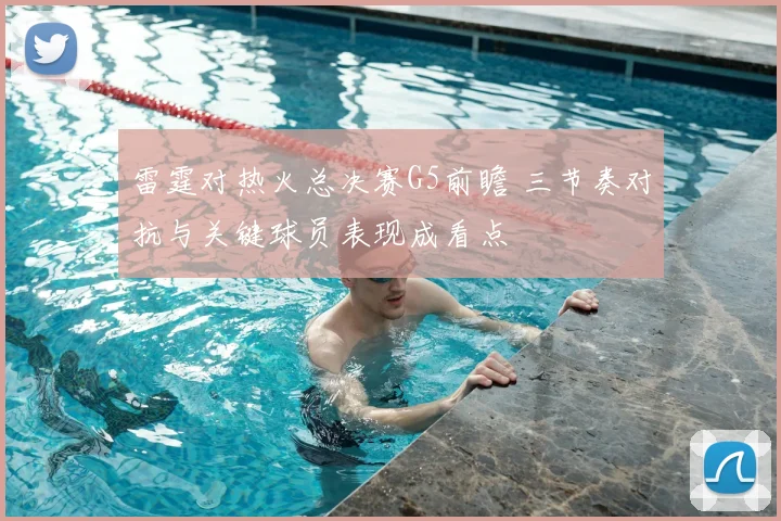 雷霆对热火总决赛G5前瞻 三节奏对抗与关键球员表现成看点