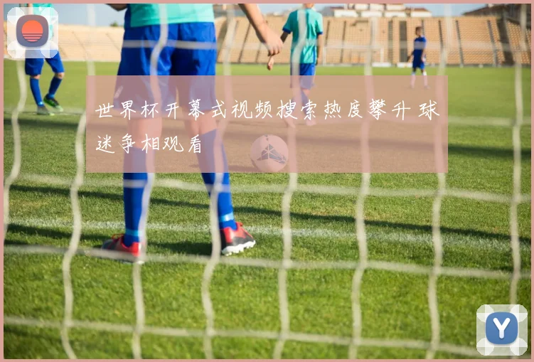 世界杯开幕式视频搜索热度攀升 球迷争相观看
