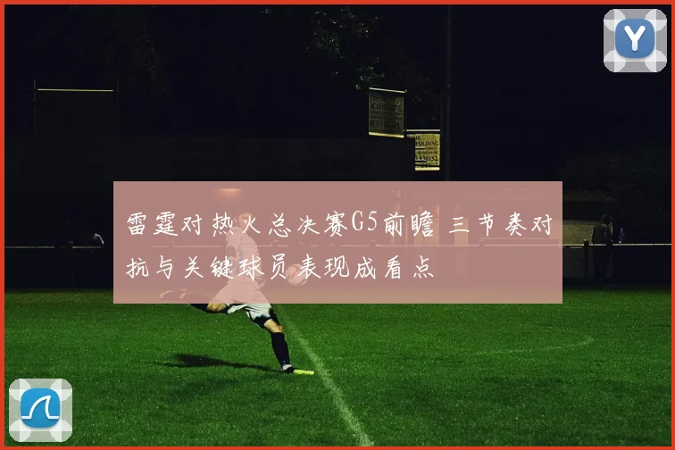 雷霆对热火总决赛G5前瞻 三节奏对抗与关键球员表现成看点